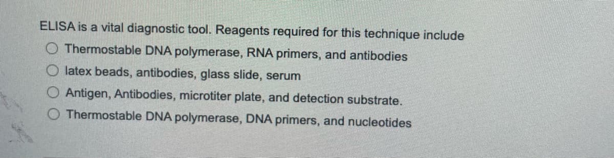 ELISA is a vital diagnostic tool. Reagents required for this technique include
Thermostable DNA polymerase, RNA primers, and antibodies
latex beads, antibodies, glass slide, serum
Antigen, Antibodies, microtiter plate, and detection substrate.
Thermostable DNA polymerase, DNA primers, and nucleotides