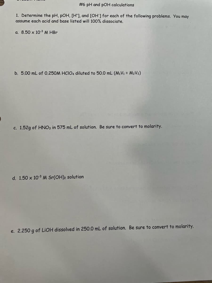 #6 pH and pOH calculations
1. Determine the pH, pOH, [H], and [OH-] for each of the following problems. You may
assume each acid and base listed will 100% dissociate.
a. 8.50 x 10-³ M HBr
b. 5.00 mL of 0.250M HCIO4 diluted to 50.0 mL (M₁V₁ = M₂V₂)
c. 1.52g of HNO3 in 575 mL of solution. Be sure to convert to molarity.
d. 1.50 x 10-³ M Sr(OH)2 solution
e. 2.250 g of LiOH dissolved in 250.0 mL of solution. Be sure to convert to molarity.