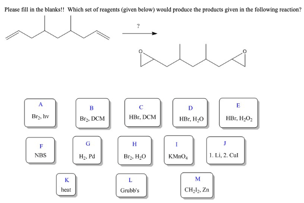 Please fill in the blanks!! Which set of reagents (given below) would produce the products given in the following reaction?
A
Br₂, hv
F
NBS
K
heat
B
Br₂, DCM
G
H₂, Pd
C
HBr, DCM
H
Br₂, H₂O
L
Grubb's
D
HBr, H₂O
I
KMnO4
M
CH₂l₂, Zn
E
HBr, H₂O₂
J
1. Li, 2. Cul