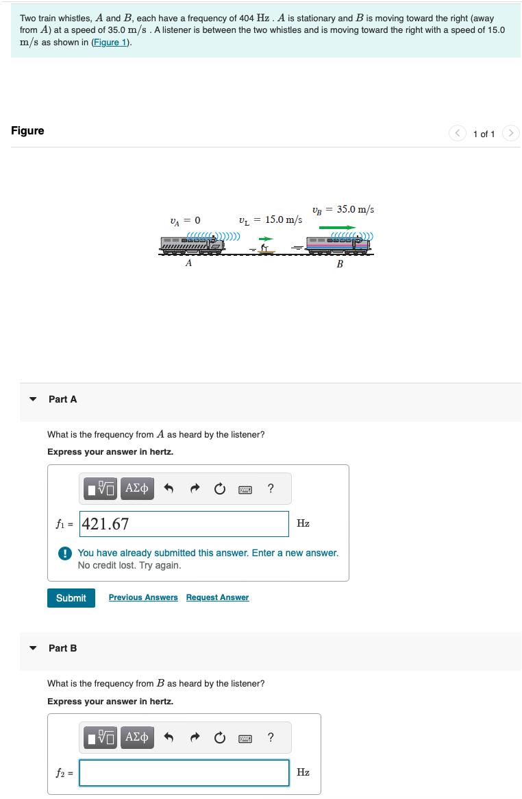 Two train whistles, A and B, each have a frequency of 404 Hz. A is stationary and B is moving toward the right (away
from A) at a speed of 35.0 m/s. A listener is between the two whistles and is moving toward the right with a speed of 15.0
m/s as shown in (Figure 1).
Figure
▾
Part A
VB = 35.0 m/s
VA = 0
V₁ = 15.0 m/s
What is the frequency from A as heard by the listener?
Express your answer in hertz.
ΜΕ ΑΣΦ
-421.67
?
Hz
You have already submitted this answer. Enter a new answer.
No credit lost. Try again.
Submit
Previous Answers Request Answer
Part B
What is the frequency from B as heard by the listener?
Express your answer in hertz.
ΜΕ ΑΣΦ
f2 =
?
Hz
B
1 of 1