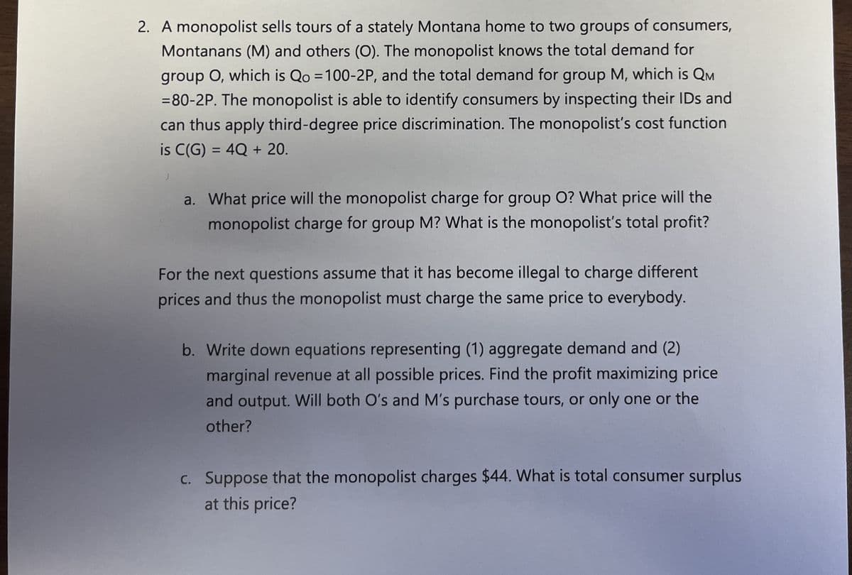 2. A monopolist sells tours of a stately Montana home to two groups of consumers,
Montanans (M) and others (O). The monopolist knows the total demand for
group O, which is Qo=100-2P, and the total demand for group M, which is QM
=80-2P. The monopolist is able to identify consumers by inspecting their IDs and
can thus apply third-degree price discrimination. The monopolist's cost function
is C(G) = 4Q + 20.
a. What price will the monopolist charge for group O? What price will the
monopolist charge for group M? What is the monopolist's total profit?
For the next questions assume that it has become illegal to charge different
prices and thus the monopolist must charge the same price to everybody.
b. Write down equations representing (1) aggregate demand and (2)
marginal revenue at all possible prices. Find the profit maximizing price
and output. Will both O's and M's purchase tours, or only one or the
other?
c. Suppose that the monopolist charges $44. What is total consumer surplus
at this price?