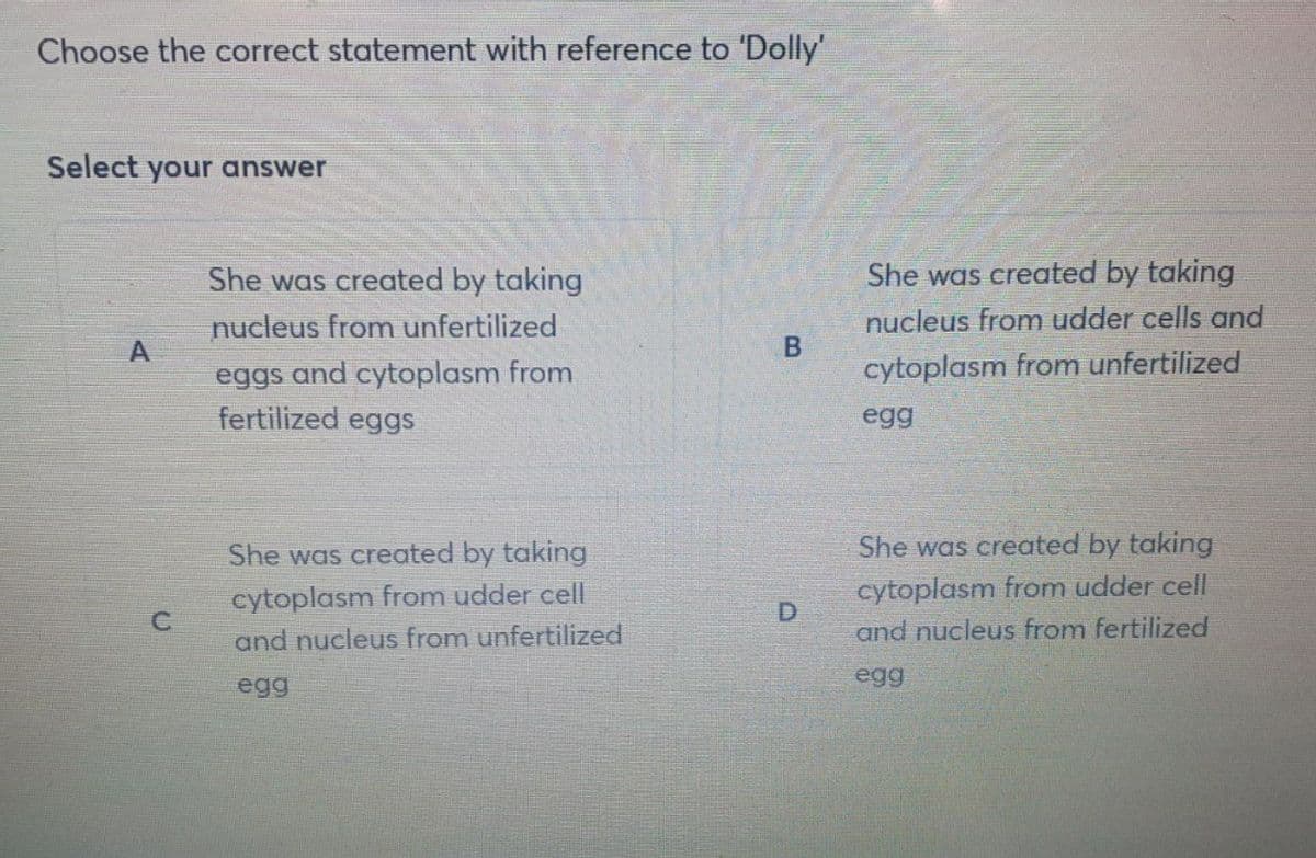 Choose the correct statement with reference to 'Dolly'
Select your answer
She was created by taking
She was created by taking
nucleus from unfertilized
nucleus from udder cells and
A
cytoplasm from unfertilized
eggs and cytoplasm from
fertilized eggs
egg
She was created by taking
She was created by taking
cytoplasm from udder cell
and nucleus from unfertilized
cytoplasm from udder cell
and nucleus from fertilized
egg
egg
