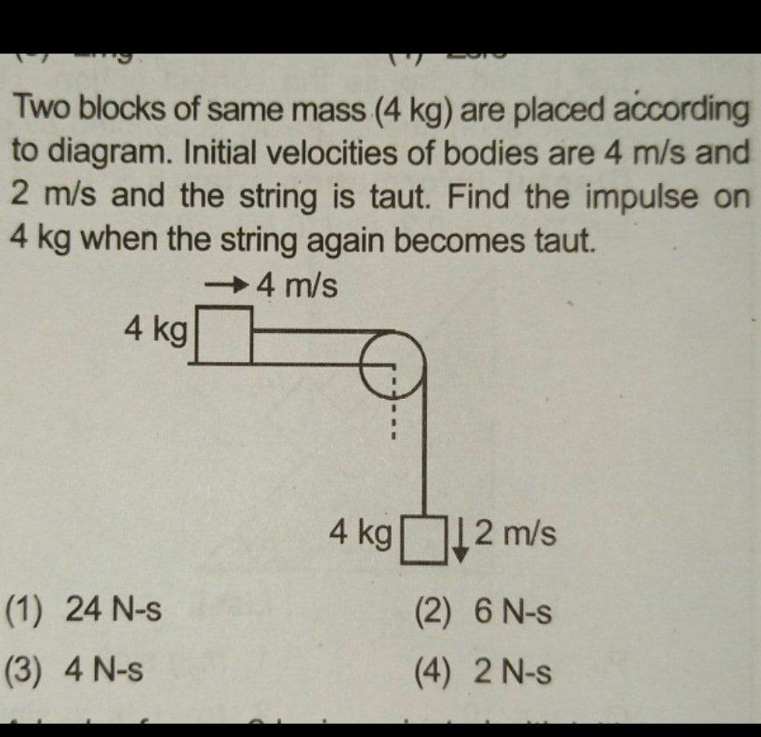 Two blocks of same mass (4 kg) are placed according
to diagram. Initial velocities of bodies are 4 m/s and
2 m/s and the string is taut. Find the impulse on
4 kg when the string again becomes taut.
4 m/s
4 kg
4 kg 12 m/s
(1) 24 N-s
(2) 6 N-s
(3) 4 N-s
(4) 2 N-s
