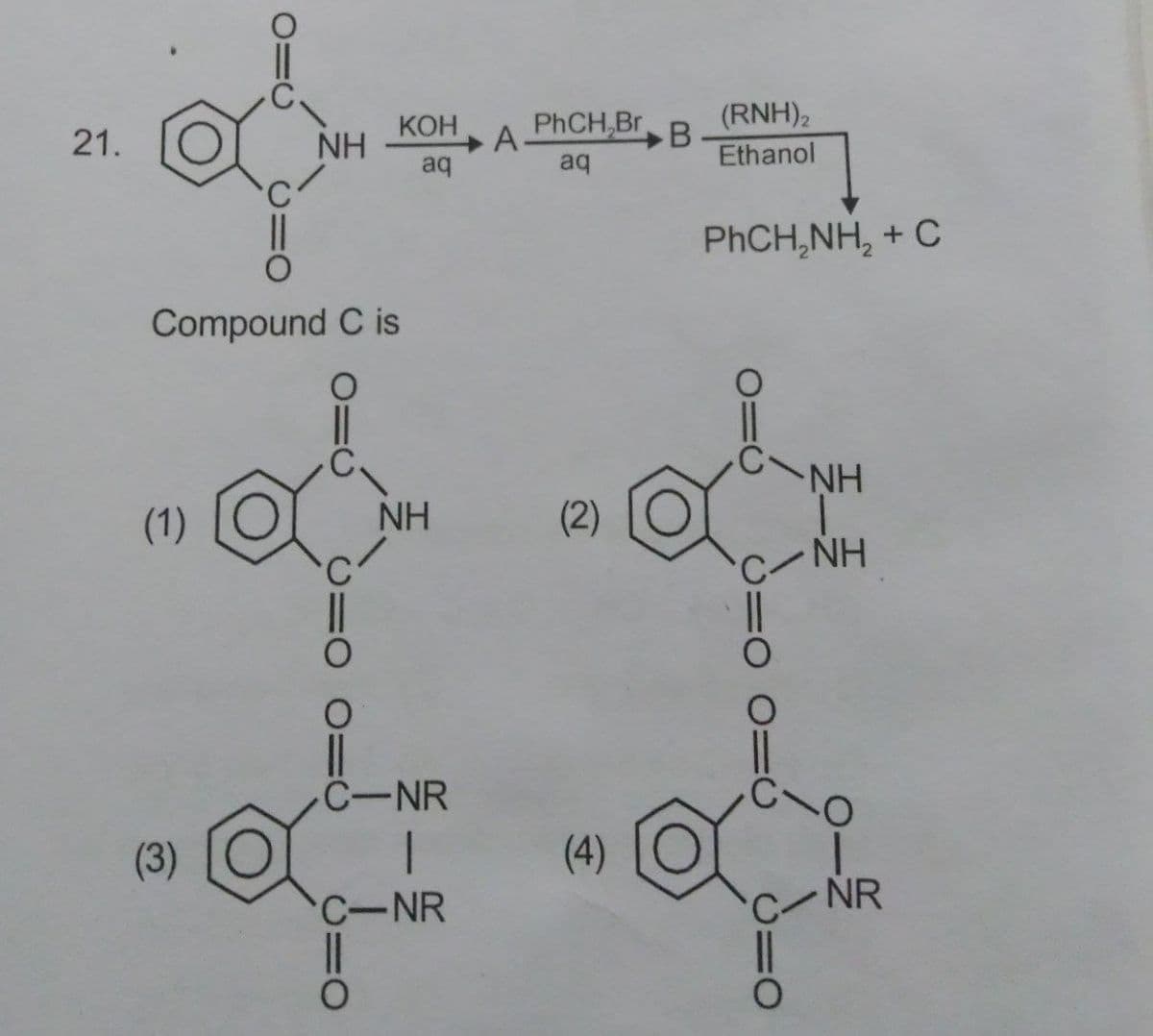 (RNH),
B
Ethanol
21.
NH
КОН
PHCH,Br
aq
aq
PHCH,NH, + C
Compound C is
CNH
(1)
NH
(2)
C-NH
C-NR
(3)
(4)
C-NR
NR
三一三
C=O 0=U
C=O
