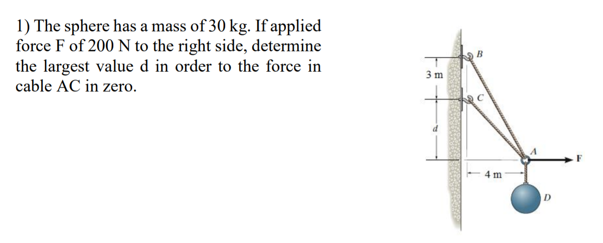 1) The sphere has a mass of 30 kg. If applied
force F of 200 N to the right side, determine
the largest value d in order to the force in
cable AC in zero.
