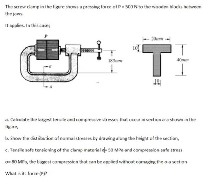 a. Calculate the largest tensile and compressive stresses that occur in section a-a shown in the
figure,
b. Show the distribution of normal stresses by drawing along the height of the section,
c. Tensile safe tensioning of the clamp material of 50 MPa and compression-safe stress
o= 80 MPa, the biggest compression that can be applied without damaging the a-a section
