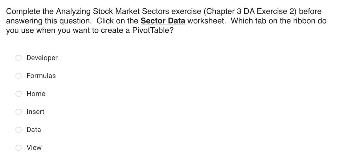 Complete the Analyzing Stock Market Sectors exercise (Chapter 3 DA Exercise 2) before
answering this question. Click on the Sector Data worksheet. Which tab on the ribbon do
you use when you want to create a PivotTable?
Developer
Formulas
Home
Insert
Data
View