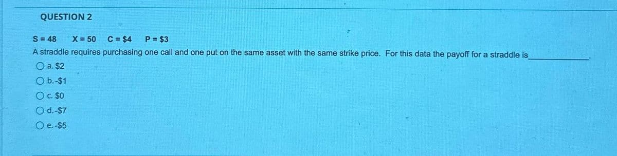 QUESTION 2
S = 48 X = 50
C=$4
P = $3
A straddle requires purchasing one call and one put on the same asset with the same strike price. For this data the payoff for a straddle is
a. $2
O b.-$1
Oc. $0
O d.-$7
O e. -$5