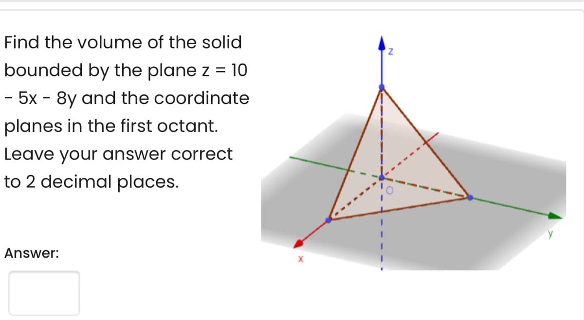 Find the volume of the solid
bounded by the plane z = 10
- 5x - 8y and the coordinate
planes in the first octant.
Leave your answer correct
to 2 decimal places.
Answer:
