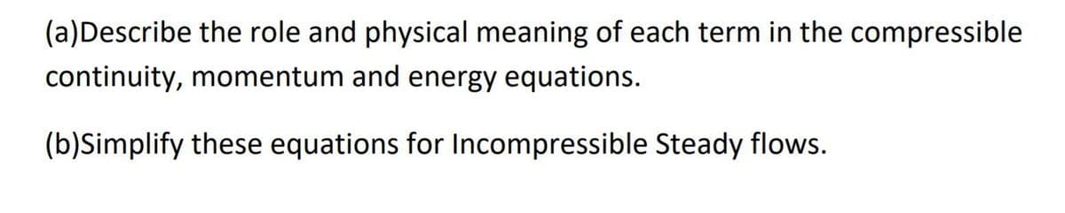 (a)Describe the role and physical meaning of each term in the compressible
continuity, momentum and energy equations.
(b)Simplify these equations for Incompressible Steady flows.
