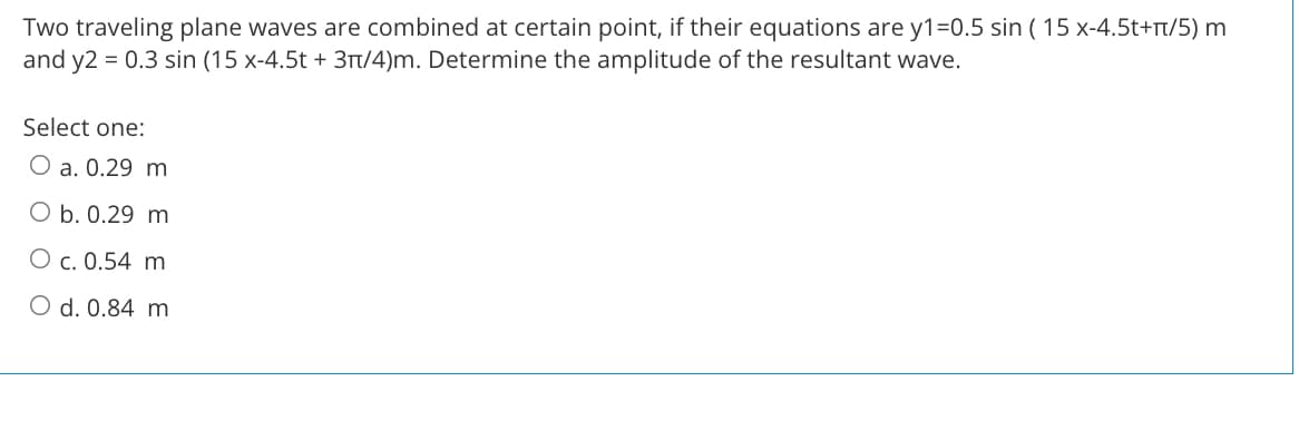 Two traveling plane waves are combined at certain point, if their equations are y1=0.5 sin ( 15 x-4.5t+r/5) m
and y2 = 0.3 sin (15 x-4.5t + 3Tt/4)m. Determine the amplitude of the resultant wave.
Select one:
O a. 0.29 m
O b. 0.29 m
O c. 0.54 m
O d. 0.84 m
