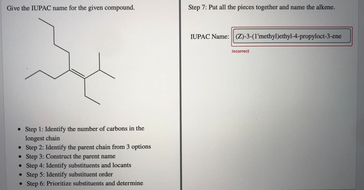 Give the IUPAC name for the given compound.
Step 7: Put all the pieces together and name the alkene.
IUPAC Name: (Z)-3-(1'methyl)ethyl-4-propyloct-3-ene
Incorrect
• Step 1: Identify the number of carbons in the
longest chain
• Step 2: Identify the parent chain from 3 options
• Step 3: Construct the parent name
• Step 4: Identify substituents and locants
• Step 5: Identify substituent order
• Step 6: Prioritize substituents and determine
