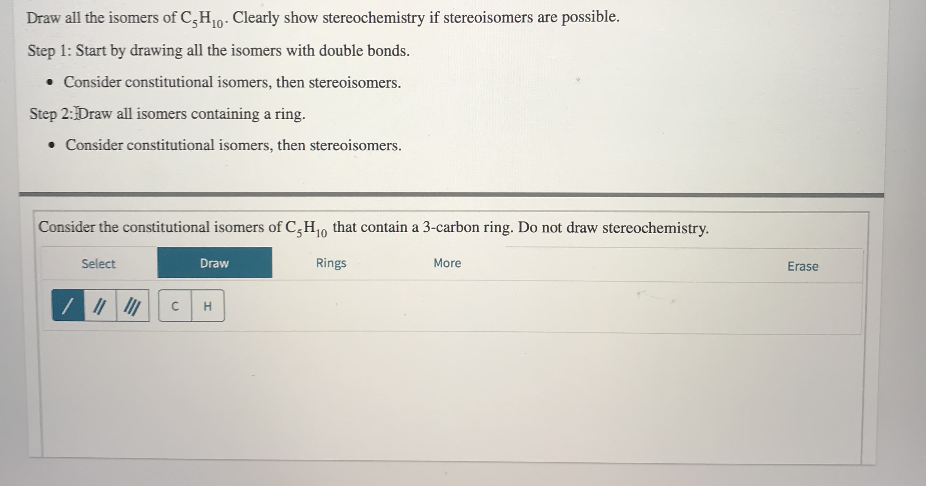 Draw all the isomers of C,H10- Clearly show stereochemistry if stereoisomers are possible.
Step 1: Start by drawing all the isomers with double bonds.
• Consider constitutional isomers, then stereoisomers.
Step 2:Draw all isomers containing a ring.
• Consider constitutional isomers, then stereoisomers.
