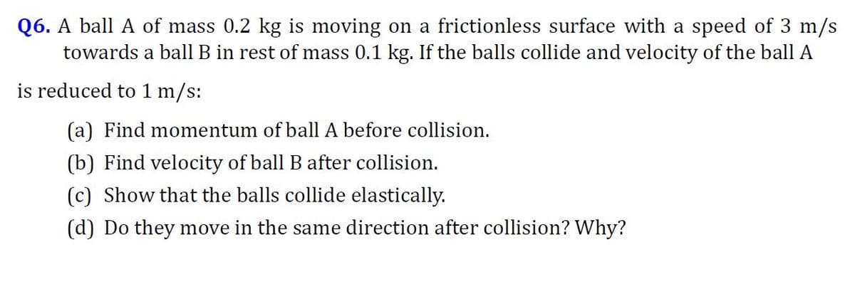 Q6. A ball A of mass 0.2 kg is moving on a frictionless surface with a speed of 3 m/s
towards a ball B in rest of mass 0.1 kg. If the balls collide and velocity of the ball A
is reduced to 1 m/s:
(a) Find momentum of ball A before collision.
(b) Find velocity of ball B after collision.
(c) Show that the balls collide elastically.
(d) Do they move in the same direction after collision? Why?
