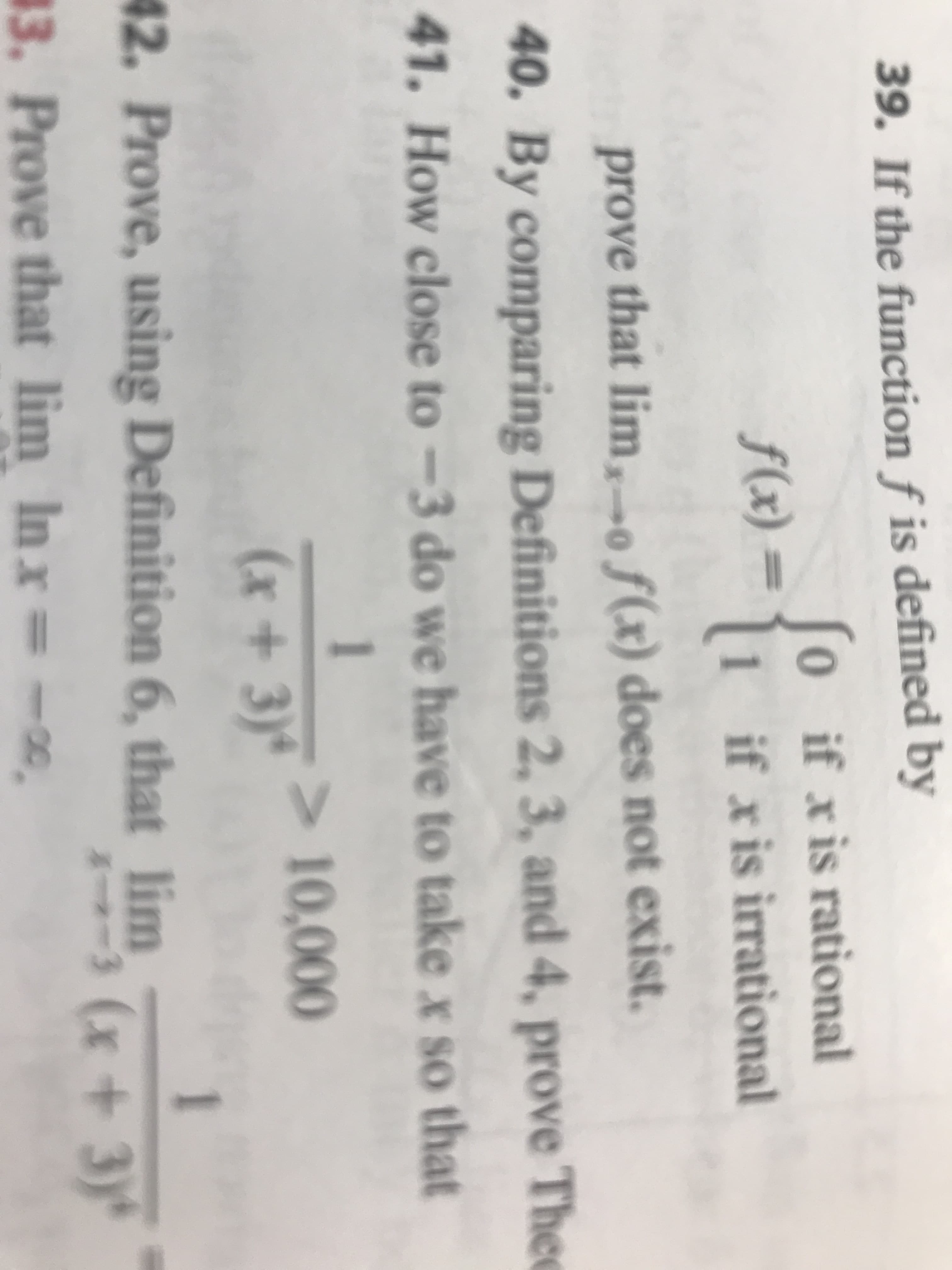 39. If the function f is defined by
0 if xis rational
f(x)
=
if x is irrational
prove that lim,o f(x) does not exist.
40. By comparing Definitions 2, 3, and 4, prove Thee
41. How close to -3 do we have to take x so that
1
> 10,000
(x+3)'
1
42. Prove, using Definition 6, that lim(x+3)
3. Prove that lim Inx =
-co
