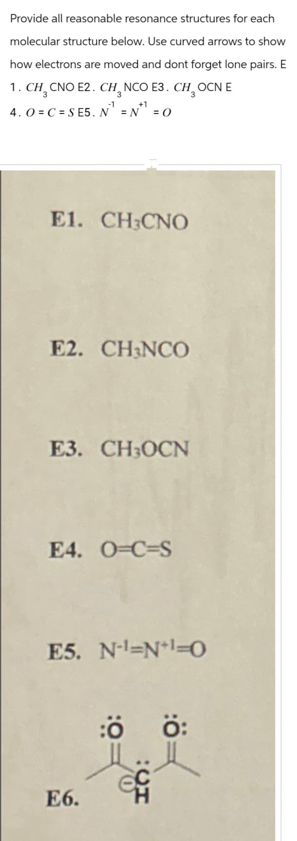 Provide all reasonable resonance structures for each
molecular structure below. Use curved arrows to show
how electrons are moved and dont forget lone pairs. E
1. CH3 CNO E2. CHỌN
-1
NCO E3. CHOCN E
+1
4. O C S E5. N = N = O
E1. CH CNO
E2. CH3NCO
E3. CH₂OCN
E4. O-C-S
E5. N-1=N+1=0
E6.
CH
H₂O