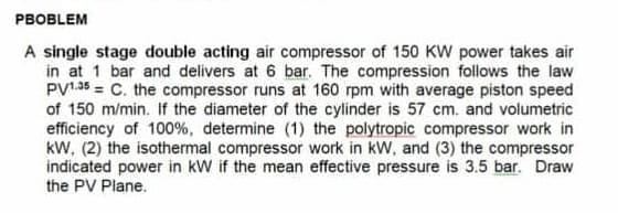 PBOBLEM
A single stage double acting air compressor of 150 KW power takes air
in at 1 bar and delivers at 6 bar. The compression follows the law
PV1.35 = C. the compressor runs at 160 rpm with average piston speed
of 150 m/min. If the diameter of the cylinder is 57 cm. and volumetric
efficiency of 100%, determine (1) the polytropic compressor work in
kW, (2) the isothermal compressor work in kW, and (3) the compressor
indicated power in kW if the mean effective pressure is 3.5 bar. Draw
the PV Plane.
