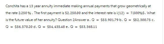 Conchita has a 13 year annuity immediate making annual payments that grow geometrically at
the rate 2.250 %. The first payment is $2,250.00 and the interest rate is i(12)
=7.500%$. What
is the future value of her annuity? Question 2Answer a. Q = $53,901.79 b. Q = $52,300.75 c.
Q$56,570.20 d. Q = $54,435.48 e. Q = $53,368.11