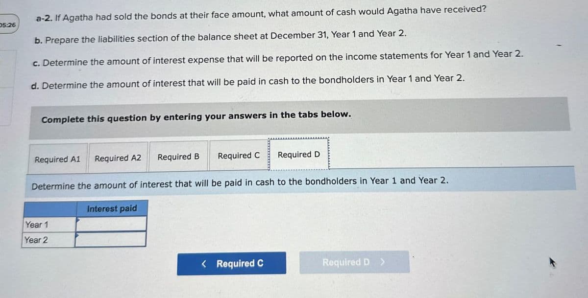 05:26
a-2. If Agatha had sold the bonds at their face amount, what amount of cash would Agatha have received?
b. Prepare the liabilities section of the balance sheet at December 31, Year 1 and Year 2.
c. Determine the amount of interest expense that will be reported on the income statements for Year 1 and Year 2.
d. Determine the amount of interest that will be paid in cash to the bondholders in Year 1 and Year 2.
Complete this question by entering your answers in the tabs below.
Required A1
Required A2
Required B
Required C
Required D
Determine the amount of interest that will be paid in cash to the bondholders in Year 1 and Year 2.
Interest paid
Year 1
Year 2
< Required C
Required D >