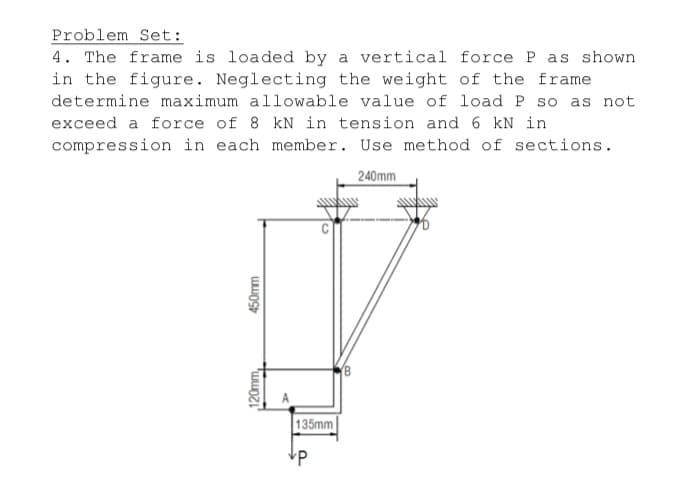 Problem Set:
4. The frame is loaded by a vertical force P as shown
in the figure. Neglecting the weight of the frame
determine maximum allowable value of load P so as not
exceed a force of 8 kN in tension and 6 kN in
compression in each member. Use method of sections.
