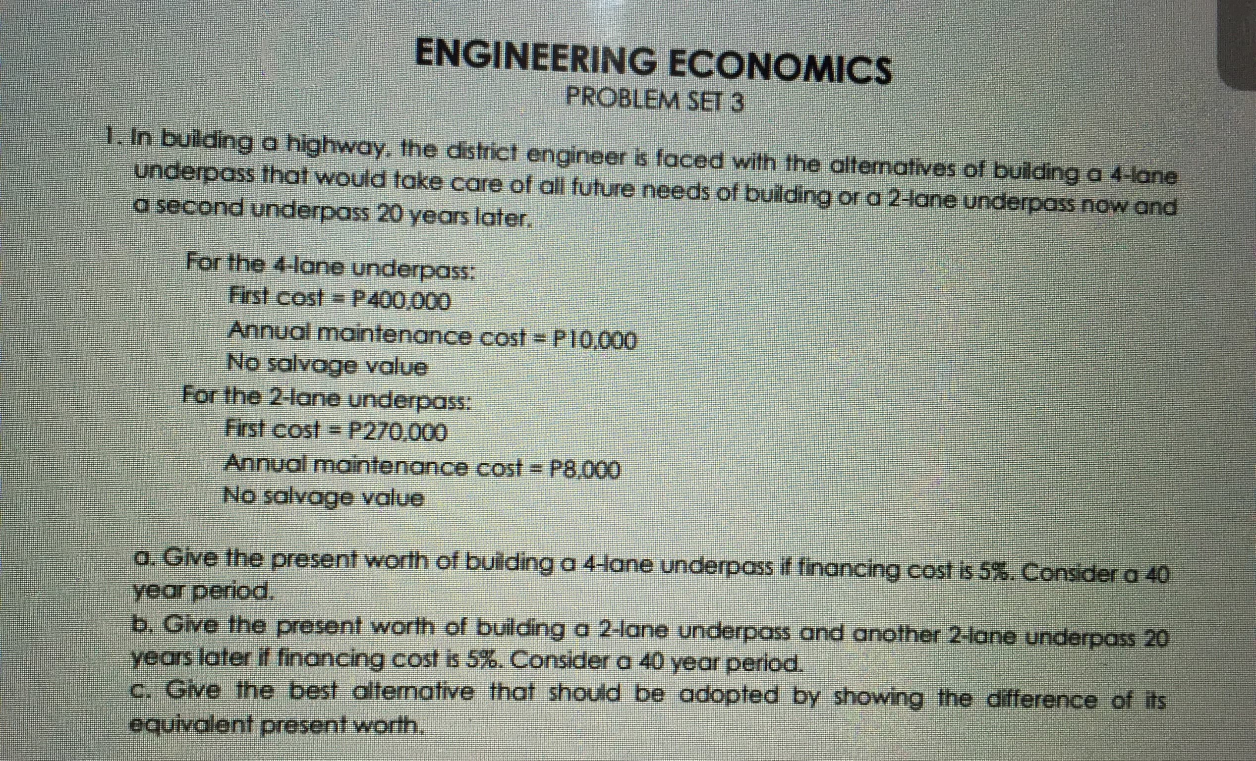 Dulding a hghway, the district engineer e faced with the ollematives of bulding a 4-lane
Unde pass Ihal would take care of ali tuture needs of puidlng of a 2 ane underpas now and
e second underpass 20 years later.
For the lane underpass
Frst cost = P400,000
Annual maintenance cost = PI0.000
No salvage value
For the 2-lane underpass
First cost = P270.000
Annual maintenance cost P8.000
No salvage value

