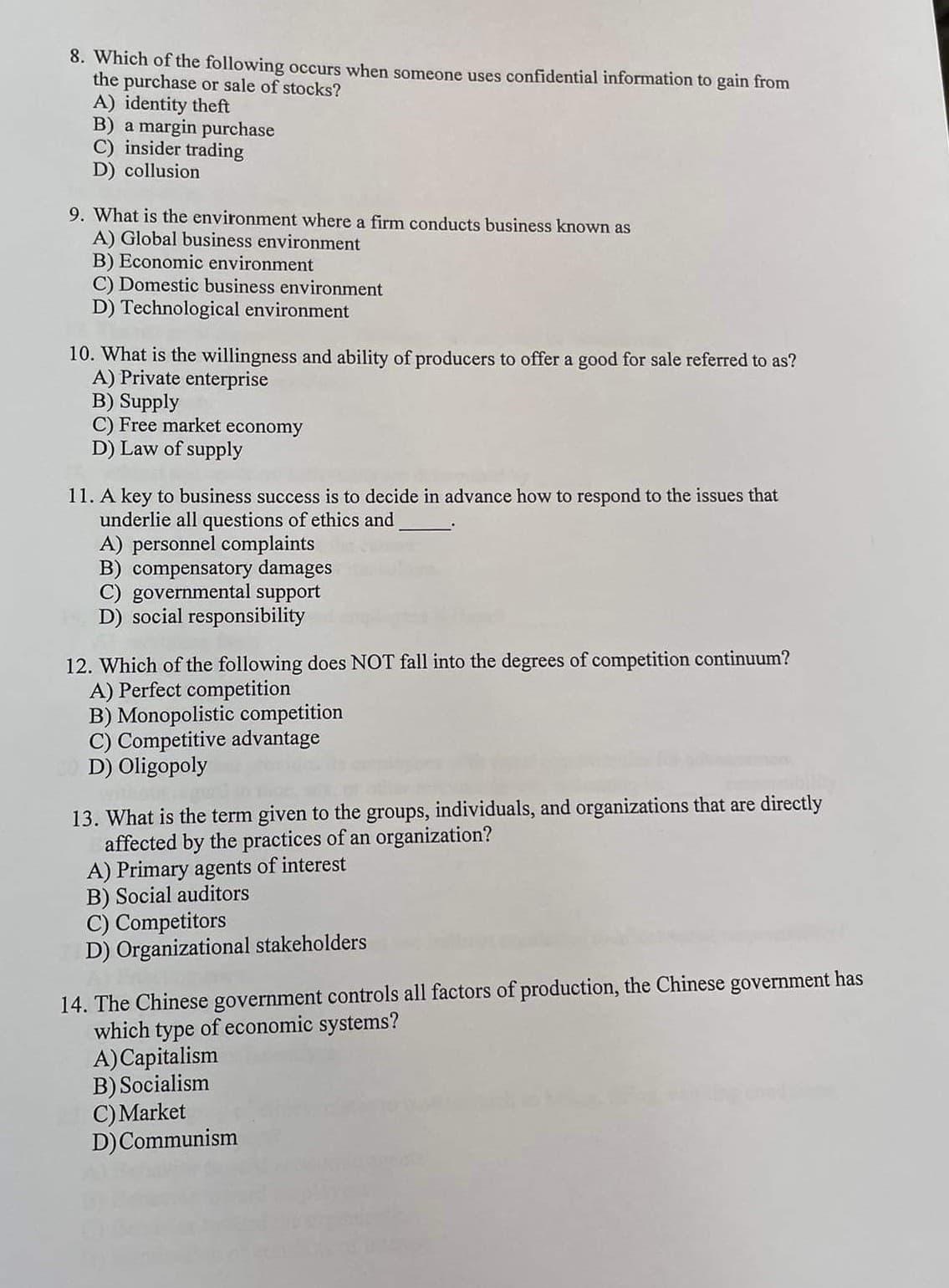 8. Which of the following occurs when someone uses confidential information to gain from
the purchase or sale of stocks?
A) identity theft
B) a margin purchase
C) insider trading
D) collusion
9. What is the environment where a firm conducts business known as
A) Global business environment
B) Economic environment
C) Domestic business environment
D) Technological environment
10. What is the willingness and ability of producers to offer a good for sale referred to as?
A) Private enterprise
B) Supply
C) Free market economy
D) Law of supply
11. A key to business success is to decide in advance how to respond to the issues that
underlie all questions of ethics and
A) personnel complaints
B) compensatory damages
C) governmental support
D) social responsibility
12. Which of the following does NOT fall into the degrees of competition continuum?
A) Perfect competition
B) Monopolistic competition
C) Competitive advantage
D) Oligopoly
13. What is the term given to the groups, individuals, and organizations that are directly
affected by the practices of an organization?
A) Primary agents of interest
B) Social auditors
C) Competitors
D) Organizational stakeholders
14. The Chinese government controls all factors of production, the Chinese government has
which type of economic systems?
A)Capitalism
B) Socialism
C) Market
D)Communism
