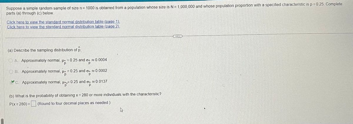 Suppose a simple random sample of size n = 1000 is obtained from a population whose size is N = 1,000,000 and whose population proportion with a specified characteristic is p = 0.25. Complete
parts (a) through (c) below.
Click here to view the standard normal distribution table (page 1).
Click here to view the standard normal distribution table (page 2).
(a) Describe the sampling distribution of p
A. Approximately normal, μ = 0.25 and
H₂
%
0.0004
B. Approximately normal, μ = 0.25 and on ≈ 0.0002
HA
р
C. Approximately normal, μ-0.25 and ≈ 0.0137
р
Р
(b) What is the probability of obtaining x = 280 or more individuals with the characteristic?
P(x ≥280) =
(Round to four decimal places as needed)
As