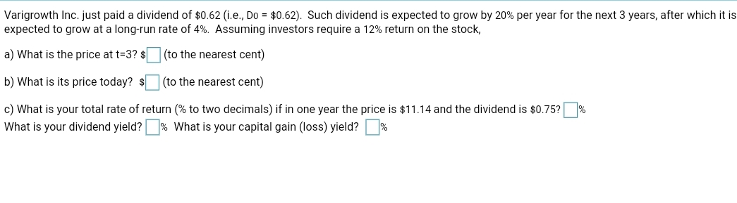Varigrowth Inc. just paid a dividend of $0.62 (i.e., Do = $0.62). Such dividend is expected to grow by 20% per year for the next 3 years, after which it is
expected to grow at a long-run rate of 4%. Assuming investors require a 12% return on the stock,
a) What is the price at t=3? $
(to the nearest cent)
b) What is its price today? $
(to the nearest cent)
c) What is your total rate of return (% to two decimals) if in one year the price is $11.14 and the dividend is $0.75? %
What is your dividend yield?
What is your capital gain (loss) yield?
