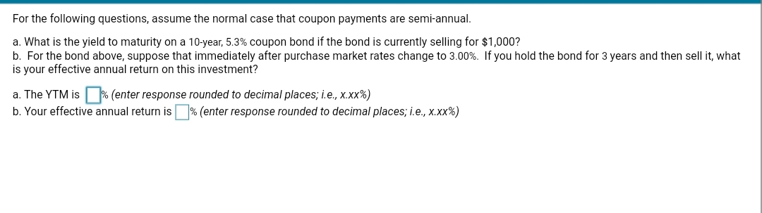 For the following questions, assume the normal case that coupon payments are semi-annual.
a. What is the yield to maturity on a 10-year, 5.3% coupon bond if the bond is currently selling for $1,000?
b. For the bond above, suppose that immediately after purchase market rates change to 3.00%. If you hold the bond for 3 years and then sell it, what
is your effective annual return on this investment?
a. The YTM is % (enter response rounded to decimal places; i.e., x.xx%)
b. Your effective annual return is % (enter response rounded to decimal places; i.e., x.xx%)
