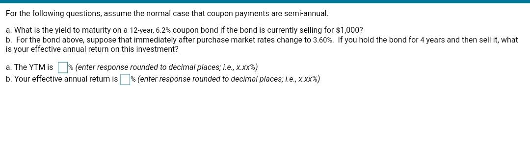 For the following questions, assume the normal case that coupon payments are semi-annual.
a. What is the yield to maturity on a 12-year, 6.2% coupon bond if the bond is currently selling for $1,000?
b. For the bond above, suppose that immediately after purchase market rates change to 3.60%. If you hold the bond for 4 years and then sell it, what
is your effective annual return on this investment?
% (enter response rounded to decimal places; i.e., x.xx%)
b. Your effective annual return is % (enter response rounded to decimal places; i.e., x.xx%)
a. The YTM is
