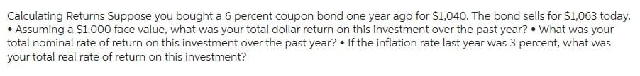 Calculating Returns Suppose you bought a 6 percent coupon bond one year ago for $1,040. The bond sells for $1,063 today.
• Assuming a $1,000 face value, what was your total dollar return on this investment over the past year? What was your
total nominal rate of return on this investment over the past year? If the inflation rate last year was 3 percent, what was
your total real rate of return on this investment?