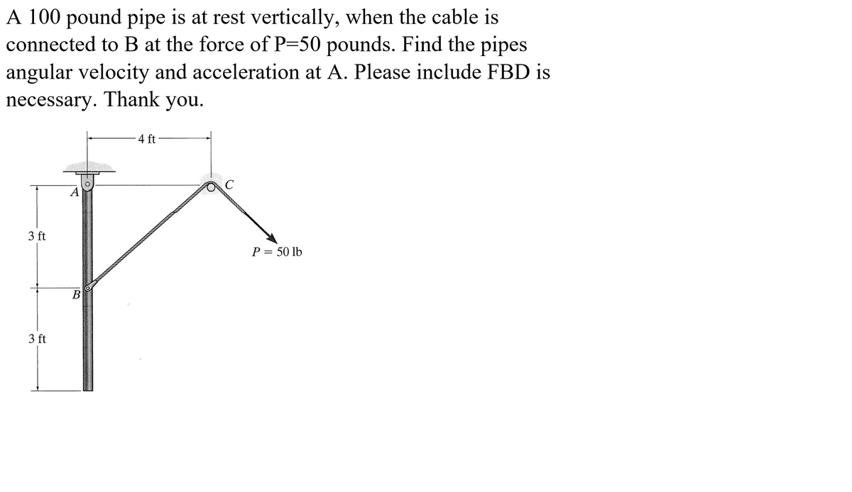 A 100 pound pipe is at rest vertically, when the cable is
connected to B at the force of P=50 pounds. Find the pipes
angular velocity and acceleration at A. Please include FBD is
necessary. Thank you.
4 ft
A
3 ft
P = 50 lb
В
3 ft
