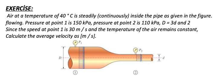 EXERCİSE:
Air at a temperature of 40 ° C is steadily (continuously) inside the pipe as given in the figure.
flowing. Pressure at point 1 is 150 kPa, pressure at point 2 is 110 kPa, D = 3d and 2
Since the speed at point 1 is 30 m/s and the temperature of the air remains constant,
Calculate the average velocity as [m /s].
