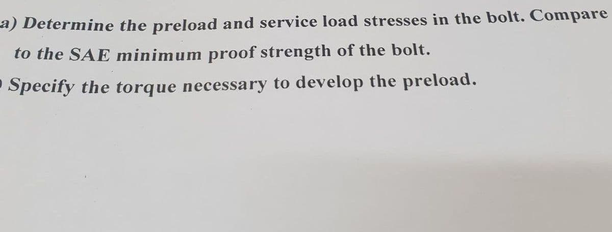 a) Determine the preload and service load stresses in the bolt. Compare
to the SAE minimum proof strength of the bolt.
• Specify the torque necessary to develop the preload.
