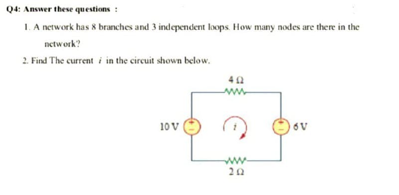 Q4: Answer these questions :
1. A network has 8 branches and 3 independent loops. How many nodes are there in the
network?
2. Find The current i in the circuit shown below.
10 V
6V
