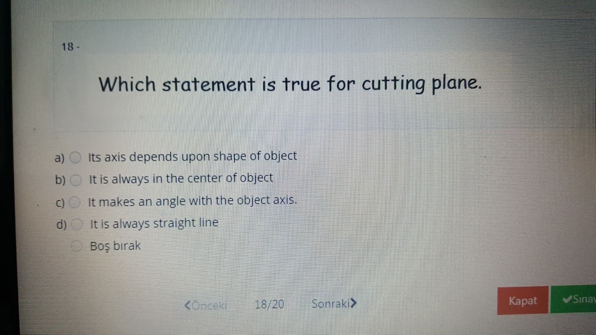 18-
Which statement is true for cutting plane.
a)
Its axis depends upon shape of object
b)
It is always in the center of object
C)
It makes an angle with the object axis.
It is always straight line
Boş bırak
KOncek
18/20
Sonraki>
Каpat
Sinay
