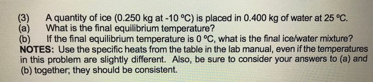 (3)
What is the final equilibrium temperature?
A quantity of ice (0.250 kg at -10 °C) is placed in 0.400 kg of water at 25 °C.
(a)
(b)
If the final equilibrium temperature is 0 °C, what is the final ice/water mixture?
NOTES: Use the specific heats from the table in the lab manual, even if the temperatures
in this problem are slightly different. Also, be sure to consider your answers to (a) and
(b) together; they should be consistent.
