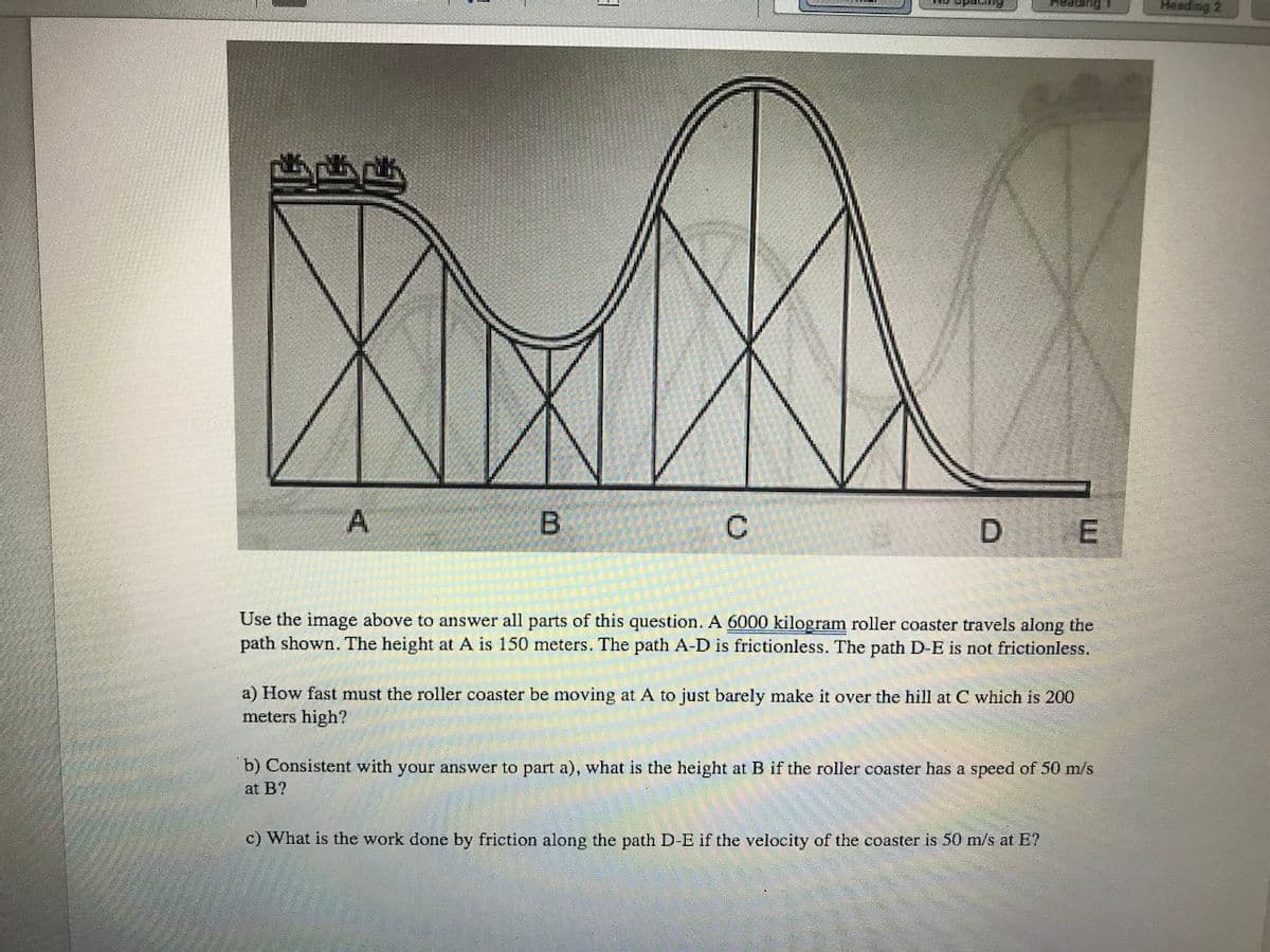 Heading 1
Heading 2
A
B.
D E
Use the image above to answer all parts of this question. A 6000 kilogram roller coaster travels along the
path shown. The height at A is 150 meters. The path A-D is frictionless. The path D-E is not frictionless.
a) How fast must the roller coaster be moving at A to just barely make it over the hill at C which is 200
meters high?
b) Consistent with your answer to part a), what is the height at B if the roller coaster has a speed of 50 m/s
at B?
c) What is the work done by friction along the path D-E if the velocity of the coaster is 50 m/s at E?
