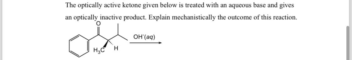 The optically active ketone given below is treated with an aqueous base and gives
an optically inactive product. Explain mechanistically the outcome of this reaction.
OH(aq)
-
H3C
H