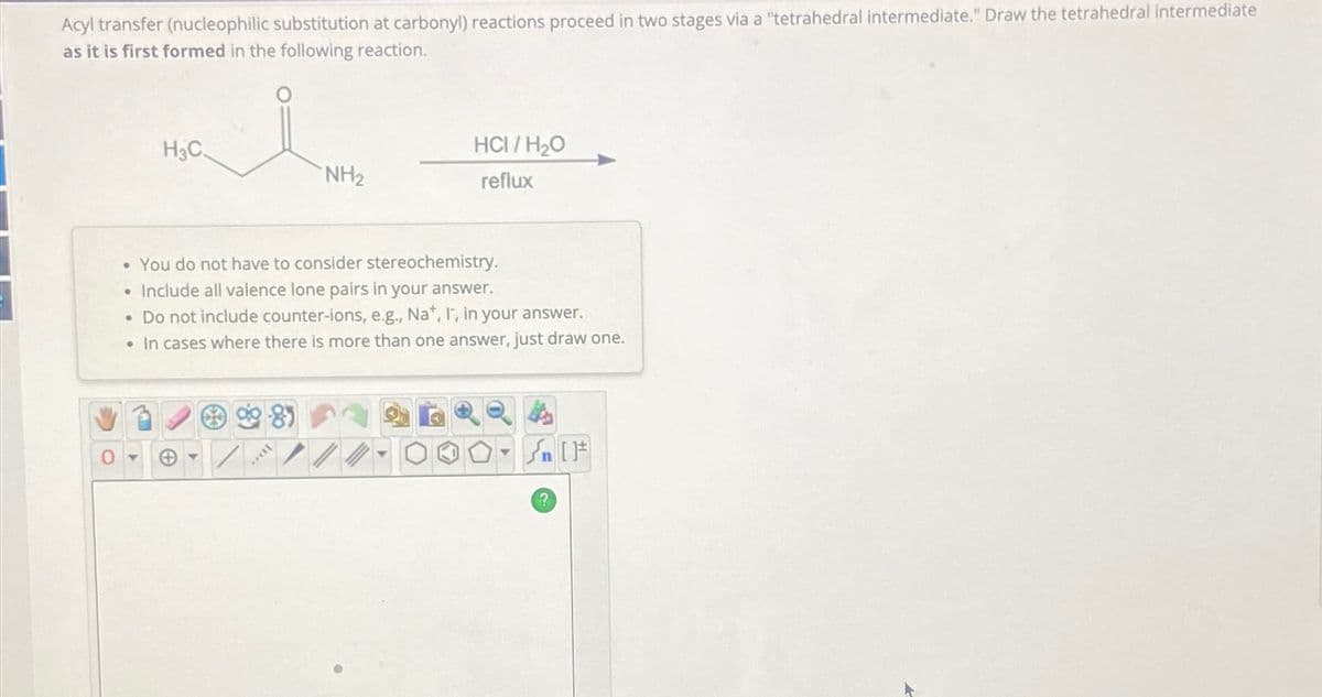 Acyl transfer (nucleophilic substitution at carbonyl) reactions proceed in two stages via a "tetrahedral intermediate." Draw the tetrahedral intermediate
as it is first formed in the following reaction.
H3C.
...
NH2
HCI/H₂O
reflux
• You do not have to consider stereochemistry.
• Include all valence lone pairs in your answer.
• Do not include counter-ions, e.g., Na+, I, in your answer.
• In cases where there is more than one answer, just draw one.
+
4
n [
?