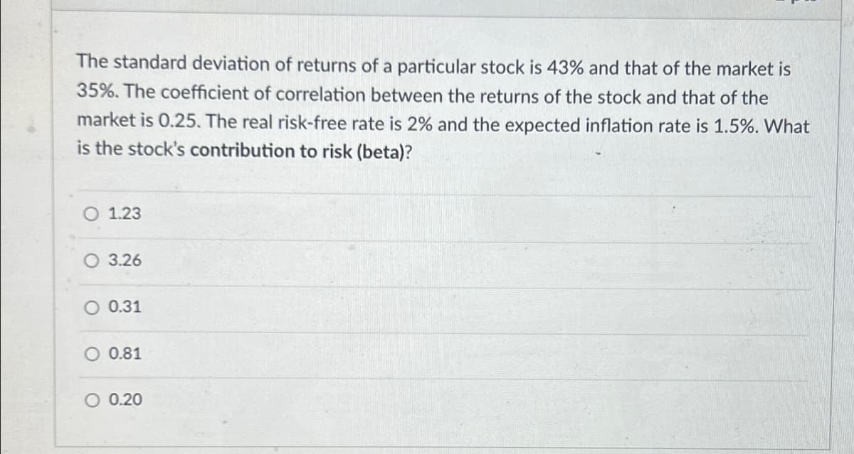 The standard deviation of returns of a particular stock is 43% and that of the market is
35%. The coefficient of correlation between the returns of the stock and that of the
market is 0.25. The real risk-free rate is 2% and the expected inflation rate is 1.5%. What
is the stock's contribution to risk (beta)?
O 1.23
3.26
0.31
○ 0.81
0.20