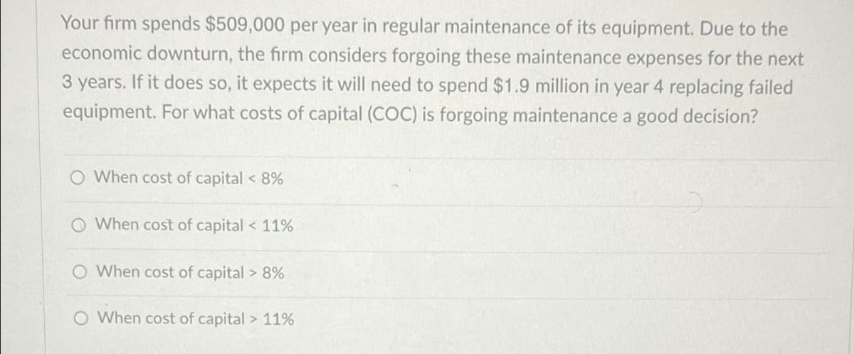 Your firm spends $509,000 per year in regular maintenance of its equipment. Due to the
economic downturn, the firm considers forgoing these maintenance expenses for the next
3 years. If it does so, it expects it will need to spend $1.9 million in year 4 replacing failed
equipment. For what costs of capital (COC) is forgoing maintenance a good decision?
O When cost of capital < 8%
When cost of capital < 11%
When cost of capital > 8%
O When cost of capital > 11%