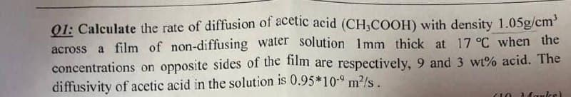 Q1: Calculate the rate of diffusion of acetic acid (CH3COOH) with density 1.05g/cm³
across a film of non-diffusing water solution 1mm thick at 17 °C when the
concentrations on opposite sides of the film are respectively, 9 and 3 wt% acid. The
diffusivity of acetic acid in the solution is 0.95*10-9 m²/s.
210 Marke)