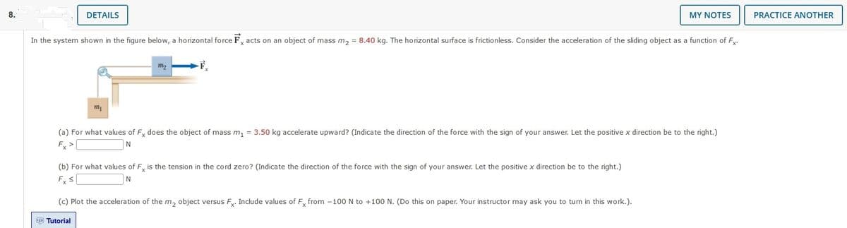MY NOTES
8.
DETAILS
In the system shown in the figure below, a horizontal force Facts on an object of mass m₂ = 8.40 kg. The horizontal surface is frictionless. Consider the acceleration of the sliding object as a function of Fx.
m₂
F
m₁
(a) For what values of Fx does the object of mass m₁ = 3.50 kg accelerate upward? (Indicate the direction of the force with the sign of your answer. Let the positive x direction be to the right.)
Fx >
N
(b) For what values of Fx is the tension in the cord zero? (Indicate the direction of the force with the sign of your answer. Let the positive x direction be to the right.)
Fx ≤
N
(c) Plot the acceleration of the m₂ object versus Fx. Include values of Fx from -100 N to +100 N. (Do this on paper. Your instructor may ask you to turn in this work.).
123 Tutorial
PRACTICE ANOTHER