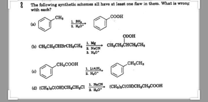 The following synthetic schemes all have at least one flaw in them. What is wrong
with each?
CH,
„COOH
1. BH,
2. H,0
(a)
ÇOOH
1. Mg
2 NaCN
3. H,0*
(b) CH,CH,CHBrCH¿CH,
CH,CH,CHCH,CH,
„CH2COOH
„CH,CH
1. LIAIH,
2. H,0*
(e)
