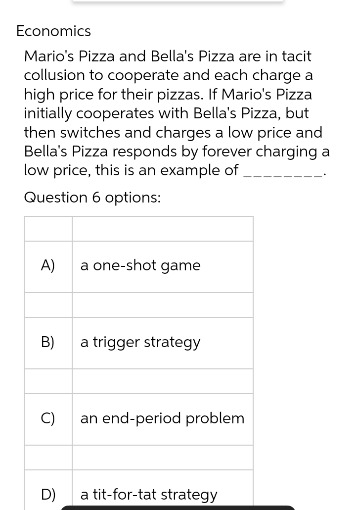 Economics
Mario's Pizza and Bella's Pizza are in tacit
collusion to cooperate and each charge a
high price for their pizzas. If Mario's Pizza
initially cooperates with Bella's Pizza, but
then switches and charges a low price and
Bella's Pizza responds by forever charging a
low price, this is an example of
Question 6 options:
A)
B)
C)
D)
a one-shot game
a trigger strategy
an end-period problem
a tit-for-tat strategy
