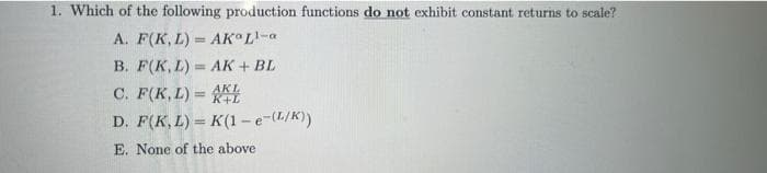 1. Which of the following production functions do not exhibit constant returns to scale?
A. F(K, L) AK L¹-a
B. F(K, L)
AK + BL
C. F(K,L)=L
D. F(K,L) = K(1-e-(L/K))
E. None of the above