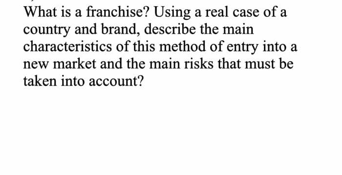 What is a franchise? Using a real case of a
country and brand, describe the main
characteristics of this method of entry into a
new market and the main risks that must be
taken into account?