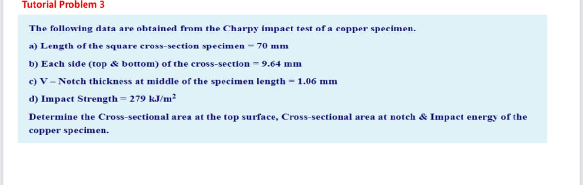 Tutorial Problem 3
The following data are obtained from the Charpy impact test of a copper specimen.
a) Length of the square cross-section specimen = 70 mm
b) Each side (top & bottom) of the cross-section = 9.64 mm
c) V – Notch thickness at middle of the specimen length = 1.06 mm
d) Impact Strength = 279 kJ/m²
Determine the Cross-sectional area at the top surface, Cross-sectional area at notch & Impact energy of the
copper specimen.
