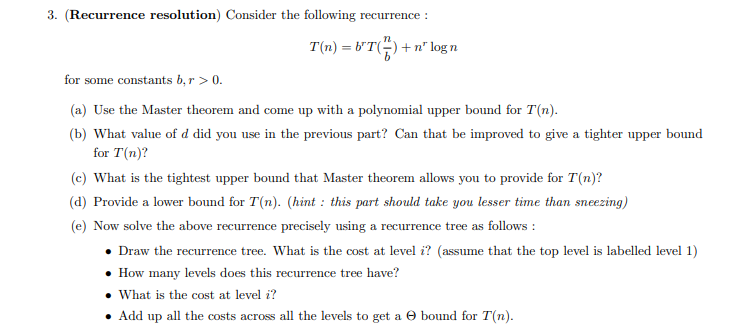 3. (Recurrence resolution) Consider the following recurrence :
T(n) = b'T() + n² logn
for some constants b, r > 0.
(a) Use the Master theorem and come up with a polynomial upper bound for T(n).
(b) What value of d did you use in the previous part? Can that be improved to give a tighter upper bound
for T(n)?
(c) What is the tightest upper bound that Master theorem allows you to provide for T(n)?
(d) Provide a lower bound for T(n). (hint: this part should take you lesser time than sneezing)
(e) Now solve the above recurrence precisely using a recurrence tree as follows:
Draw the recurrence tree. What is the cost at level i? (assume that the top level is labelled level 1)
• How many levels does this recurrence tree have?
• What is the cost at level i?
• Add up all the costs across all the levels to get a bound for T(n).